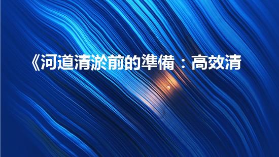 《河道清淤前的準備：高效清理，確保暢通水流》